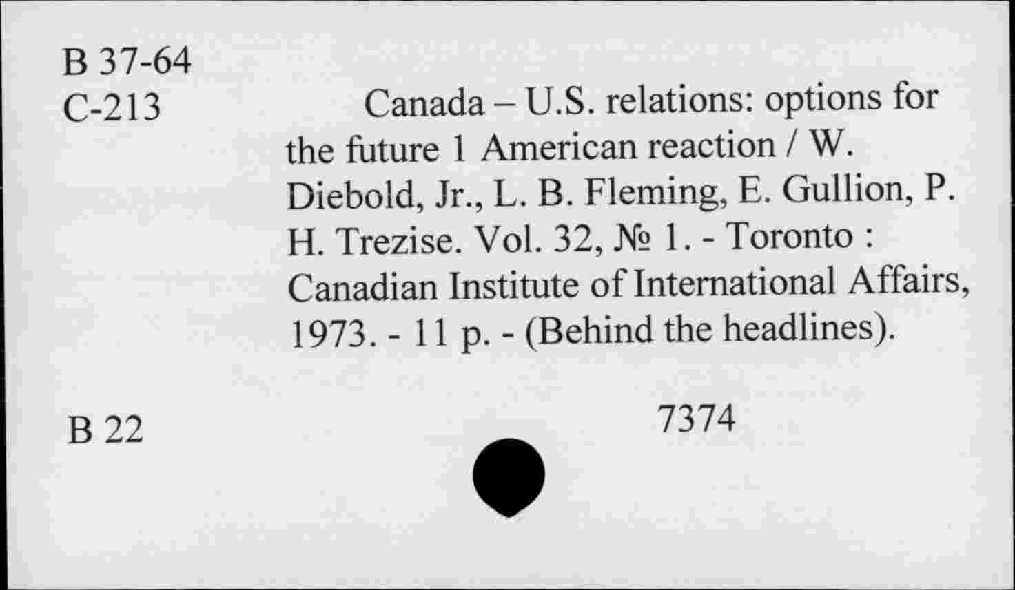 ﻿B 37-64
C-213	Canada - U.S. relations: options for
the future 1 American reaction / W. Diebold, Jr., L. B. Fleming, E. Gullion, P. H. Trezise. Vol. 32, № 1. - Toronto : Canadian Institute of International Affairs, 1973. -lip.- (Behind the headlines).
B 22	_	7374